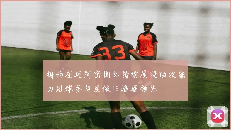 梅西在迈阿密国际持续展现助攻能力进球参与度依旧遥遥领先