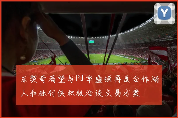 东契奇渴望与PJ华盛顿再度合作湖人和独行侠积极洽谈交易方案