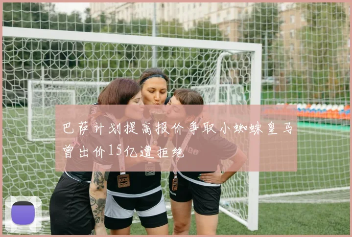巴萨计划提高报价争取小蜘蛛皇马曾出价15亿遭拒绝