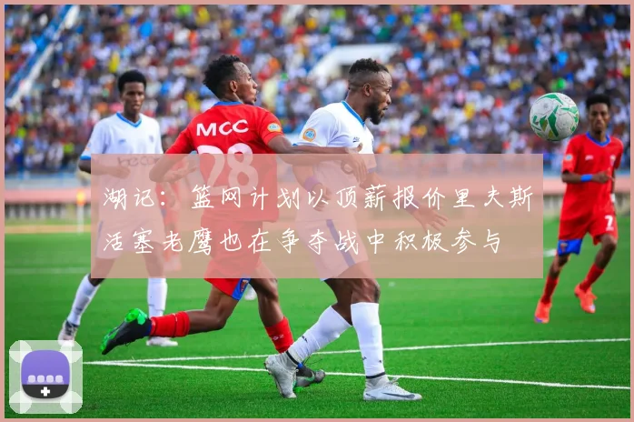 湖记：篮网计划以顶薪报价里夫斯活塞老鹰也在争夺战中积极参与