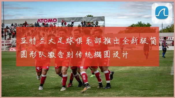 亚特兰大足球俱乐部推出全新极简圆形队徽告别传统椭圆设计