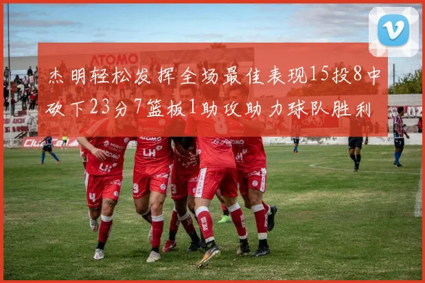杰明轻松发挥全场最佳表现15投8中砍下23分7篮板1助攻助力球队胜利