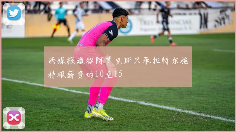 西媒报道称阿贾克斯只承担特尔施特根薪资的10至15
