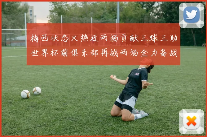 梅西状态火热近两场贡献三球三助世界杯前俱乐部再战两场全力备战大赛