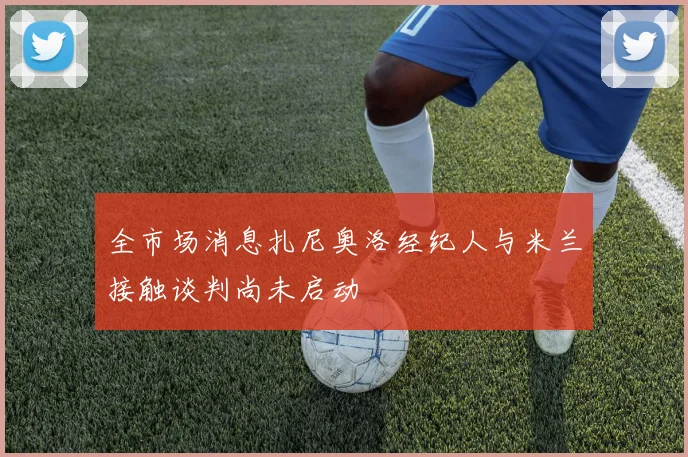 全市场消息扎尼奥洛经纪人与米兰接触谈判尚未启动