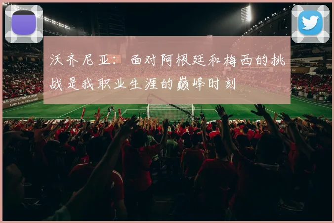 沃齐尼亚：面对阿根廷和梅西的挑战是我职业生涯的巅峰时刻