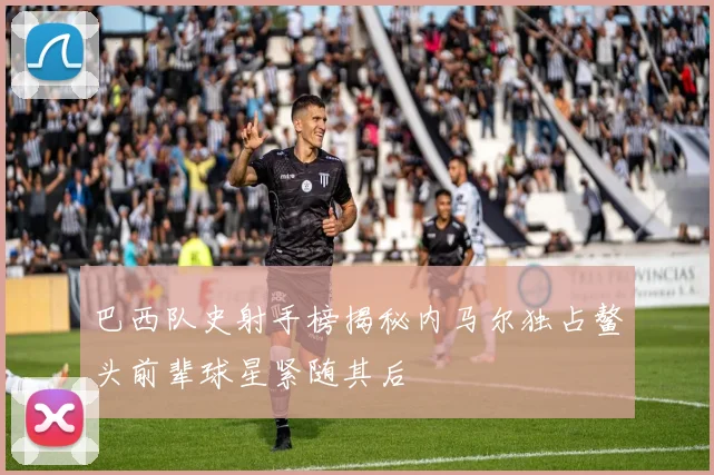 巴西队史射手榜揭秘内马尔独占鳌头前辈球星紧随其后