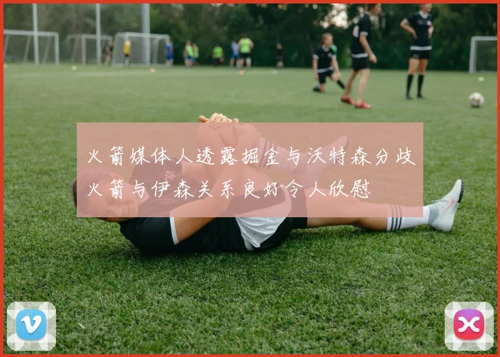 火箭媒体人透露掘金与沃特森分歧火箭与伊森关系良好令人欣慰