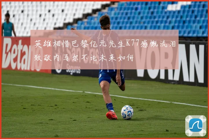 英雄相惜巴黎亿元先生K77感慨流泪致敬内马尔不论未来如何