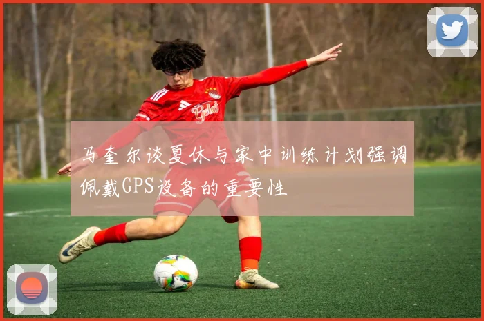 马奎尔谈夏休与家中训练计划强调佩戴GPS设备的重要性