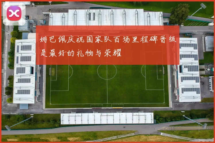 姆巴佩庆祝国家队百场里程碑晋级是最好的礼物与荣耀