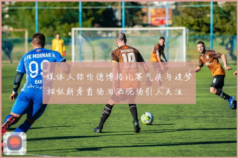 媒体人称伦德博格比赛气质与追梦相似新秀首场泪洒现场引人关注