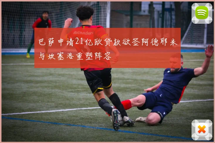 巴萨申请21亿欧贷款欲签阿德耶米与坎塞洛重塑阵容