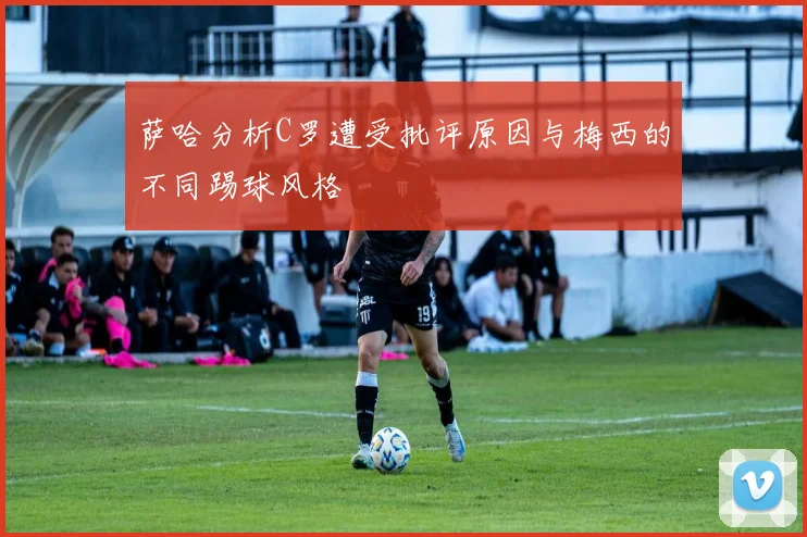 萨哈分析C罗遭受批评原因与梅西的不同踢球风格