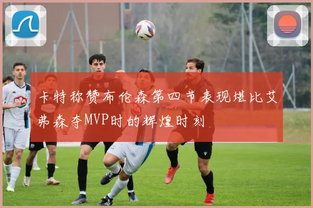 卡特称赞布伦森第四节表现堪比艾弗森夺MVP时的辉煌时刻