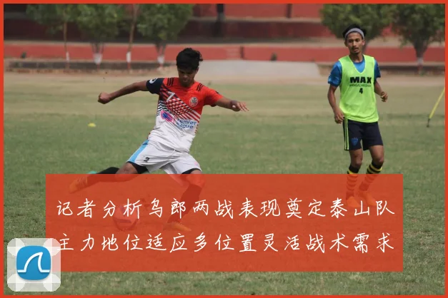 记者分析乌郎两战表现奠定泰山队主力地位适应多位置灵活战术需求