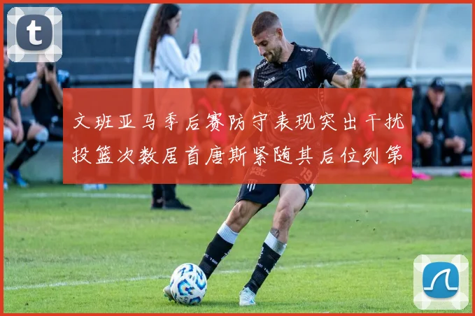 文班亚马季后赛防守表现突出干扰投篮次数居首唐斯紧随其后位列第五
