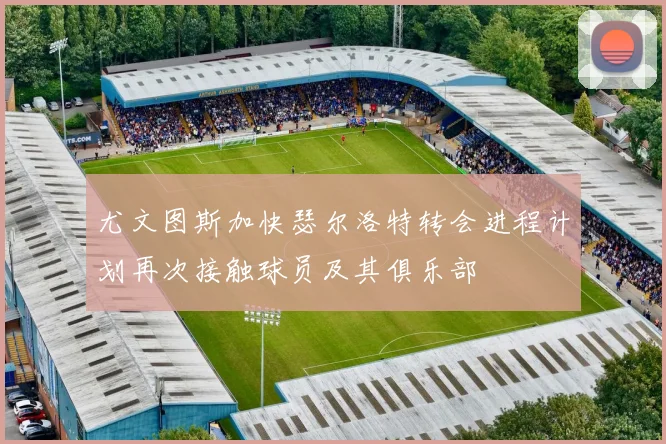 尤文图斯加快瑟尔洛特转会进程计划再次接触球员及其俱乐部