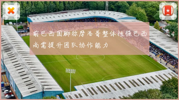 前巴西国脚称摩洛哥整体性强巴西尚需提升团队协作能力